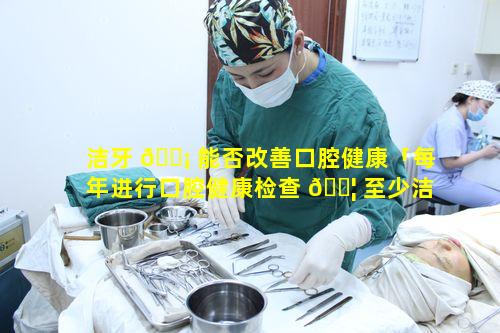 洁牙 🐡 能否改善口腔健康「每年进行口腔健康检查 🐦 至少洁牙一次正确吗」